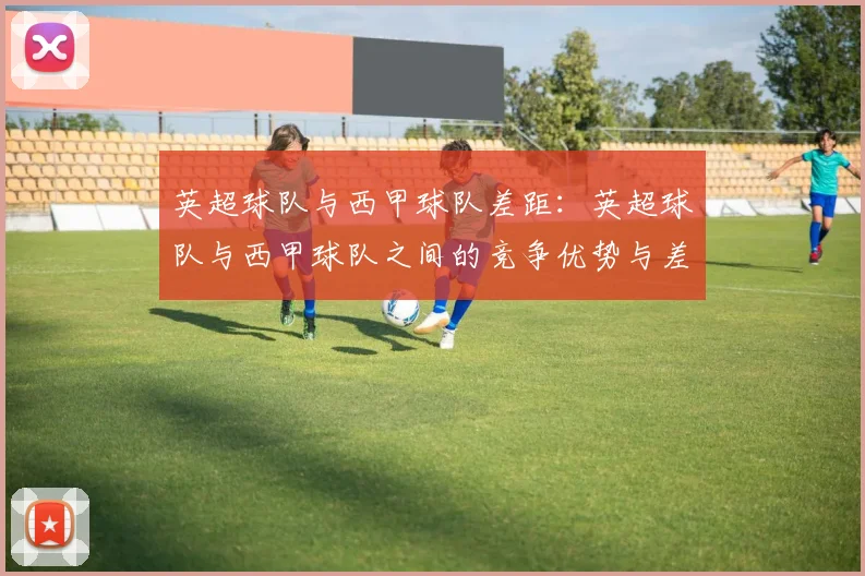英超球队与西甲球队差距：英超球队与西甲球队之间的竞争优势与差距