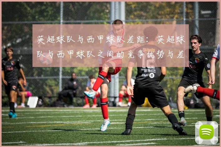 英超球队与西甲球队差距：英超球队与西甲球队之间的竞争优势与差距
